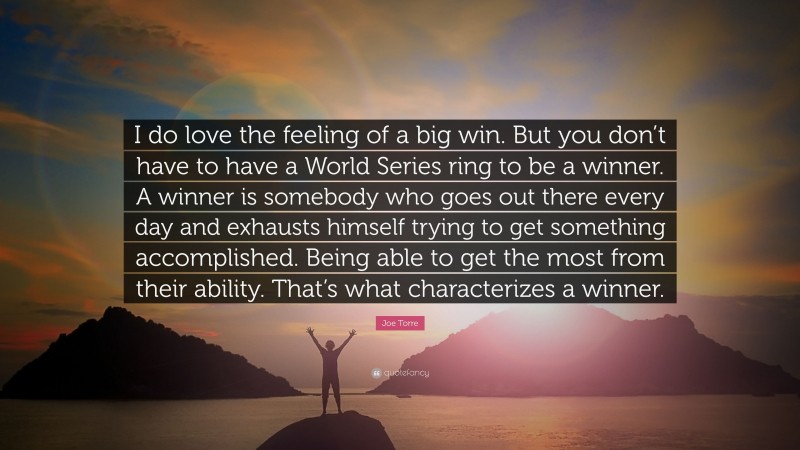 Joe Torre Quote: “I do love the feeling of a big win. But you don’t have to have a World Series ring to be a winner. A winner is somebody who goes out there every day and exhausts himself trying to get something accomplished. Being able to get the most from their ability. That’s what characterizes a winner.”