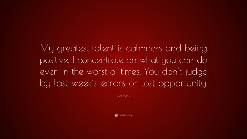 Joe Torre Quote: “My greatest talent is calmness and being positive. I concentrate on what you can do even in the worst of times. You don’t judge by last week’s errors or lost opportunity.”