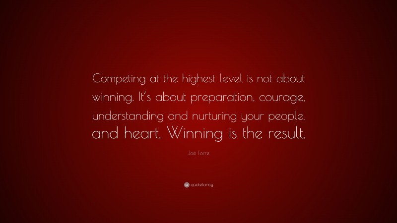 Joe Torre Quote: “Competing at the highest level is not about winning. It’s about preparation, courage, understanding and nurturing your people, and heart. Winning is the result.”
