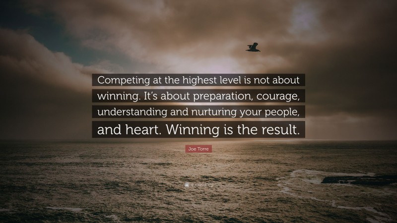 Joe Torre Quote: “Competing at the highest level is not about winning. It’s about preparation, courage, understanding and nurturing your people, and heart. Winning is the result.”