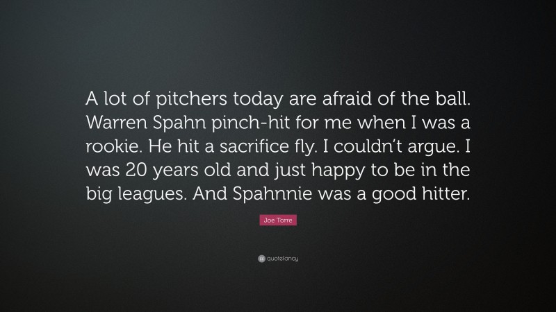 Joe Torre Quote: “A lot of pitchers today are afraid of the ball. Warren Spahn pinch-hit for me when I was a rookie. He hit a sacrifice fly. I couldn’t argue. I was 20 years old and just happy to be in the big leagues. And Spahnnie was a good hitter.”