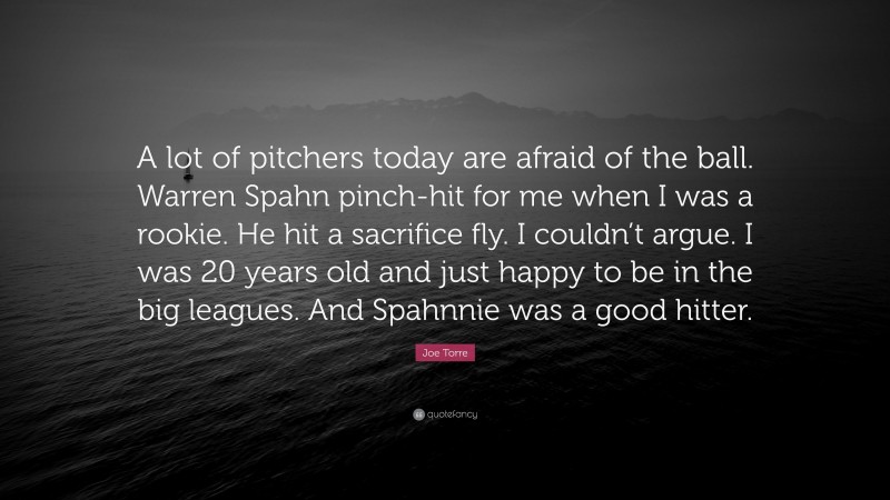 Joe Torre Quote: “A lot of pitchers today are afraid of the ball. Warren Spahn pinch-hit for me when I was a rookie. He hit a sacrifice fly. I couldn’t argue. I was 20 years old and just happy to be in the big leagues. And Spahnnie was a good hitter.”