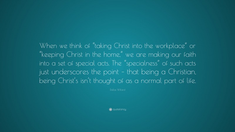 Dallas Willard Quote: “When we think of “taking Christ into the workplace” or “keeping Christ in the home,” we are making our faith into a set of special acts. The “specialness” of such acts just underscores the point – that being a Christian, being Christ’s isn’t thought of as a normal part of life.”