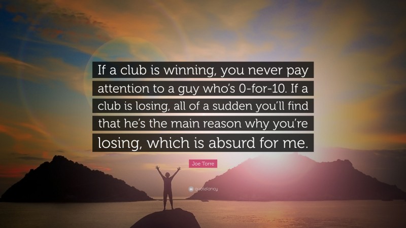 Joe Torre Quote: “If a club is winning, you never pay attention to a guy who’s 0-for-10. If a club is losing, all of a sudden you’ll find that he’s the main reason why you’re losing, which is absurd for me.”