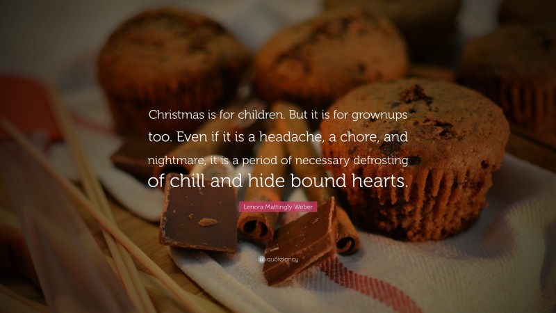 Lenora Mattingly Weber Quote: “Christmas is for children. But it is for grownups too. Even if it is a headache, a chore, and nightmare, it is a period of necessary defrosting of chill and hide bound hearts.”