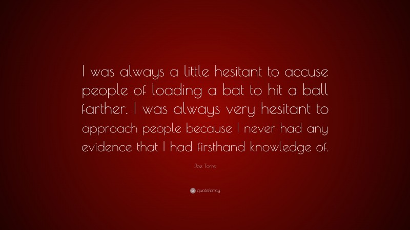 Joe Torre Quote: “I was always a little hesitant to accuse people of loading a bat to hit a ball farther. I was always very hesitant to approach people because I never had any evidence that I had firsthand knowledge of.”