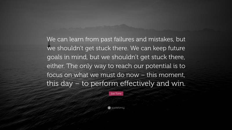 Joe Torre Quote: “We can learn from past failures and mistakes, but we shouldn’t get stuck there. We can keep future goals in mind, but we shouldn’t get stuck there, either. The only way to reach our potential is to focus on what we must do now – this moment, this day – to perform effectively and win.”