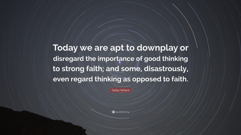 Dallas Willard Quote: “Today we are apt to downplay or disregard the importance of good thinking to strong faith; and some, disastrously, even regard thinking as opposed to faith.”