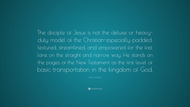 Dallas Willard Quote: “The disciple of Jesus is not the deluxe or heavy-duty model of the Christian-especially padded, textured, streamlined, and empowered for the fast lane on the straight and narrow way. He stands on the pages of the New Testament as the first level of basic transportation in the kingdom of God.”