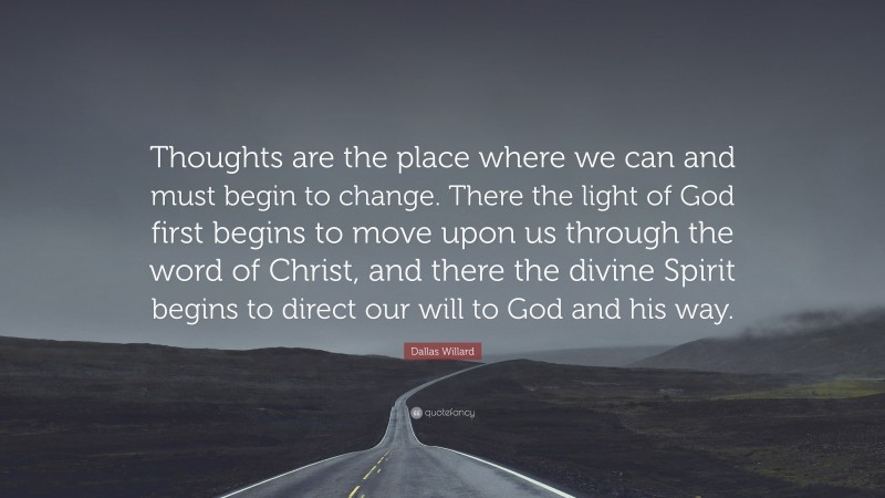 Dallas Willard Quote: “Thoughts are the place where we can and must begin to change. There the light of God first begins to move upon us through the word of Christ, and there the divine Spirit begins to direct our will to God and his way.”