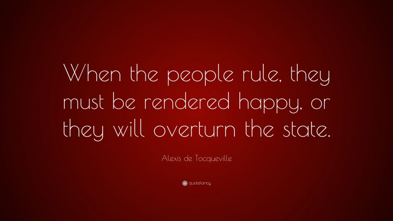 Alexis de Tocqueville Quote: “When the people rule, they must be rendered happy, or they will overturn the state.”