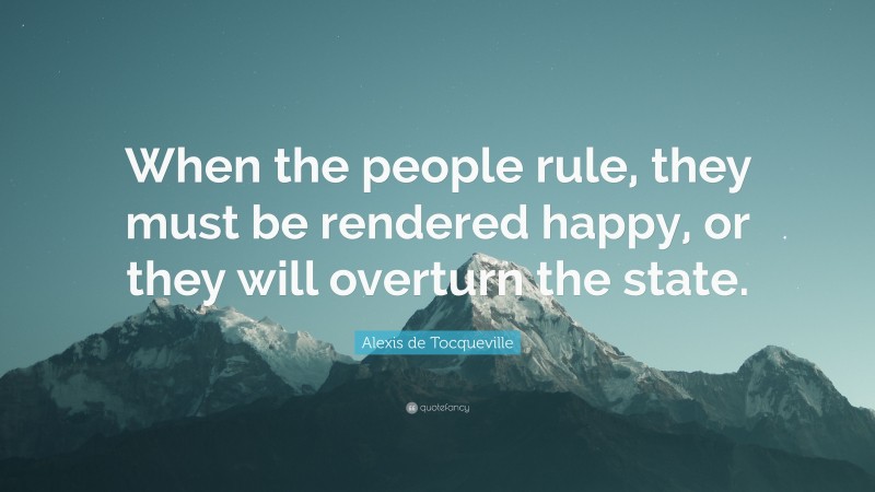 Alexis de Tocqueville Quote: “When the people rule, they must be rendered happy, or they will overturn the state.”
