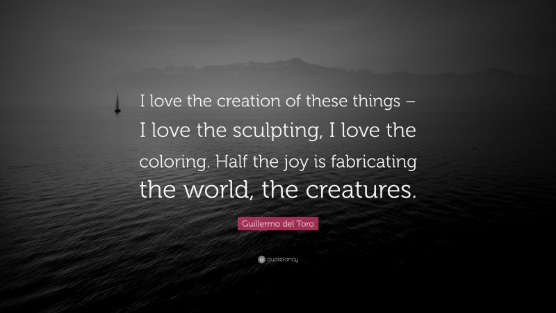 Guillermo del Toro Quote: “I love the creation of these things – I love the sculpting, I love the coloring. Half the joy is fabricating the world, the creatures.”