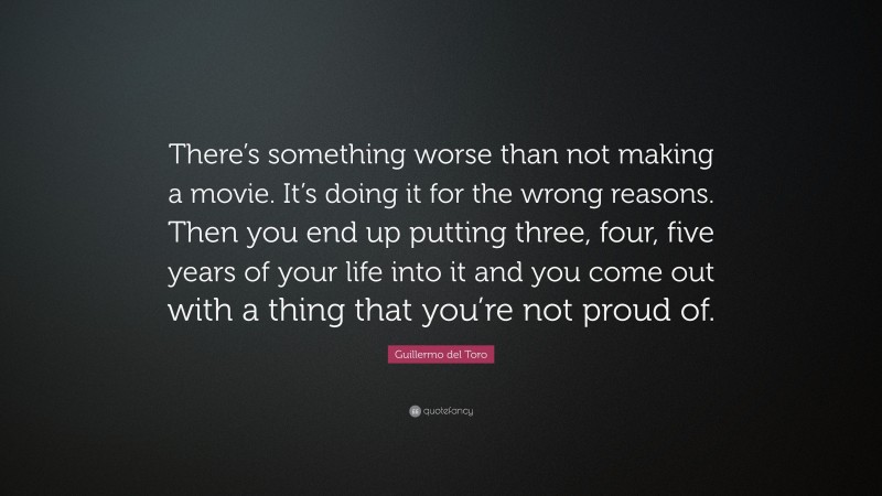 Guillermo del Toro Quote: “There’s something worse than not making a movie. It’s doing it for the wrong reasons. Then you end up putting three, four, five years of your life into it and you come out with a thing that you’re not proud of.”