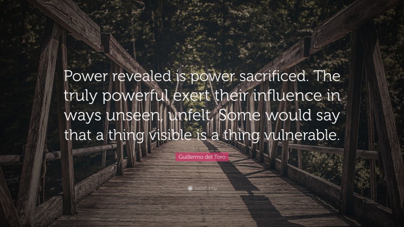 Guillermo del Toro Quote: “Power revealed is power sacrificed. The truly powerful exert their influence in ways unseen, unfelt. Some would say that a thing visible is a thing vulnerable.”