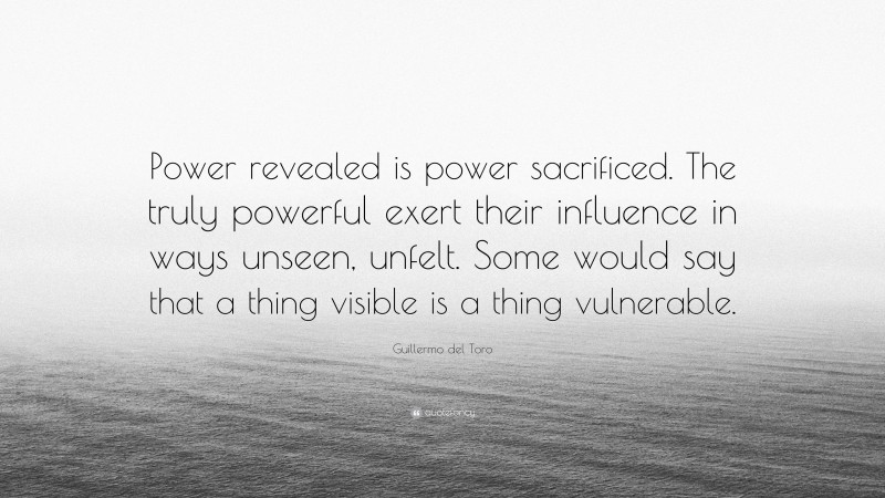 Guillermo del Toro Quote: “Power revealed is power sacrificed. The truly powerful exert their influence in ways unseen, unfelt. Some would say that a thing visible is a thing vulnerable.”