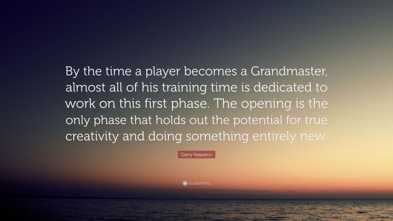 Garry Kasparov Quote: “By the time a player becomes a Grandmaster, almost all of his training time is dedicated to work on this first phase. The opening is the only phase that holds out the potential for true creativity and doing something entirely new.”