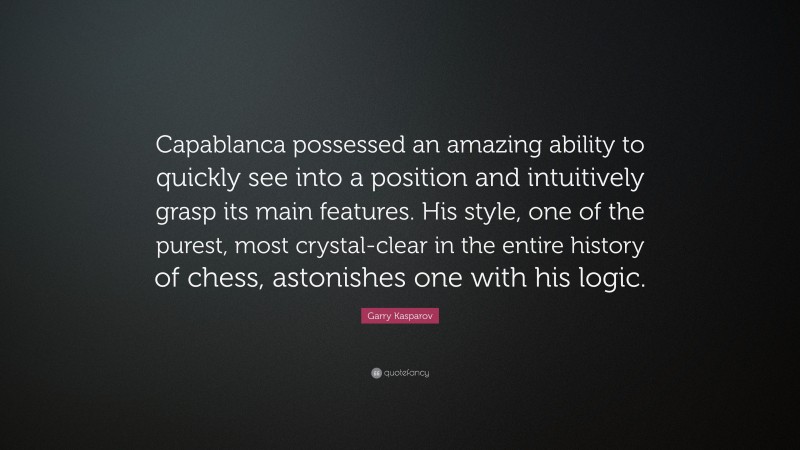 Garry Kasparov Quote: “Capablanca possessed an amazing ability to quickly see into a position and intuitively grasp its main features. His style, one of the purest, most crystal-clear in the entire history of chess, astonishes one with his logic.”