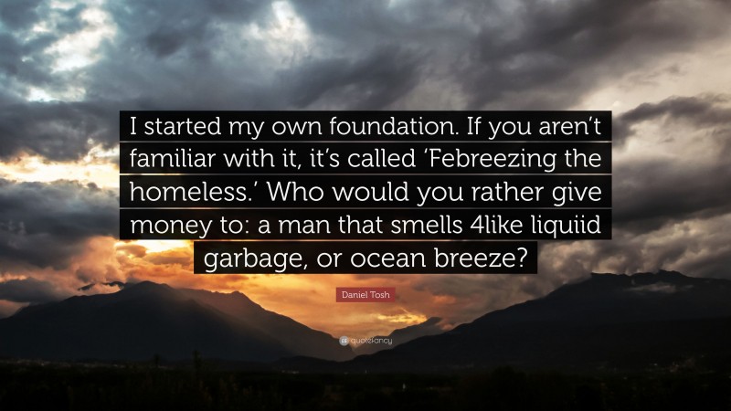 Daniel Tosh Quote: “I started my own foundation. If you aren’t familiar with it, it’s called ‘Febreezing the homeless.’ Who would you rather give money to: a man that smells 4like liquiid garbage, or ocean breeze?”