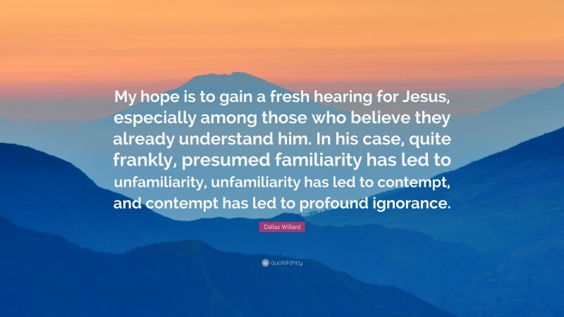 Dallas Willard Quote: “My hope is to gain a fresh hearing for Jesus, especially among those who believe they already understand him. In his case, quite frankly, presumed familiarity has led to unfamiliarity, unfamiliarity has led to contempt, and contempt has led to profound ignorance.”