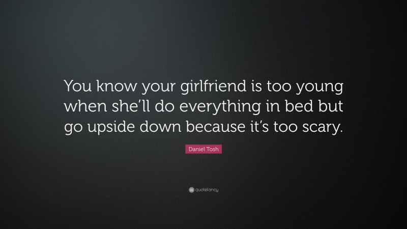 Daniel Tosh Quote: “You know your girlfriend is too young when she’ll do everything in bed but go upside down because it’s too scary.”