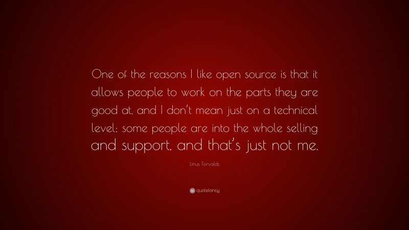 Linus Torvalds Quote: “One of the reasons I like open source is that it allows people to work on the parts they are good at, and I don’t mean just on a technical level; some people are into the whole selling and support, and that’s just not me.”