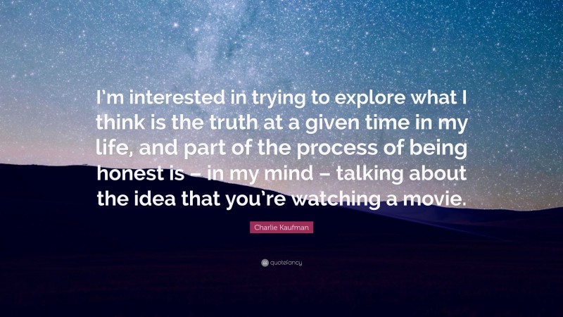 Charlie Kaufman Quote: “I’m interested in trying to explore what I think is the truth at a given time in my life, and part of the process of being honest is – in my mind – talking about the idea that you’re watching a movie.”
