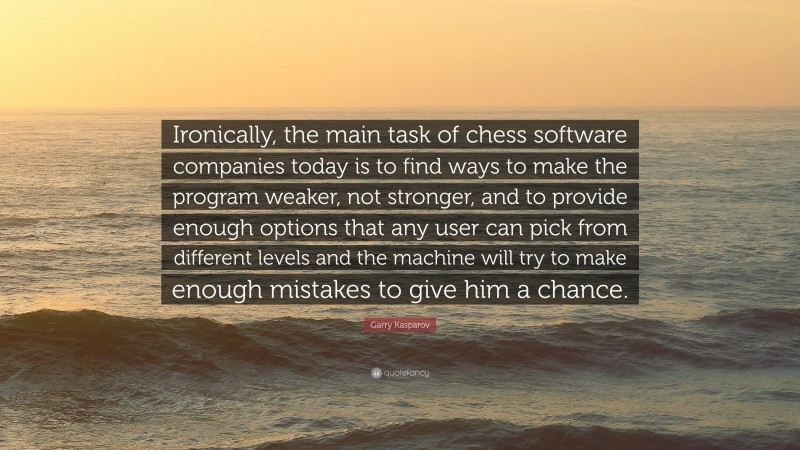 Garry Kasparov Quote: “Ironically, the main task of chess software companies today is to find ways to make the program weaker, not stronger, and to provide enough options that any user can pick from different levels and the machine will try to make enough mistakes to give him a chance.”