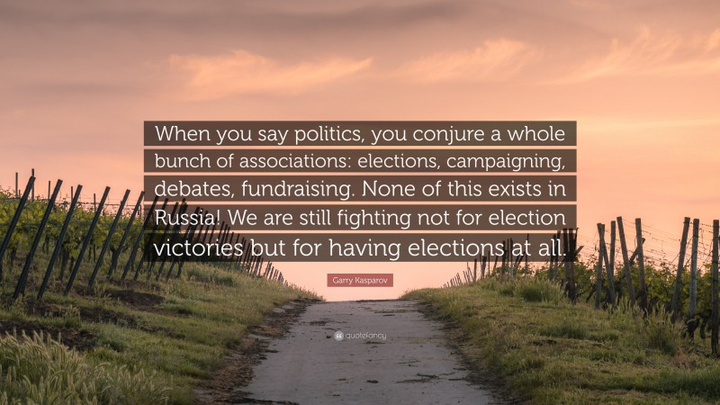 Garry Kasparov Quote: “When you say politics, you conjure a whole bunch of associations: elections, campaigning, debates, fundraising. None of this exists in Russia! We are still fighting not for election victories but for having elections at all.”