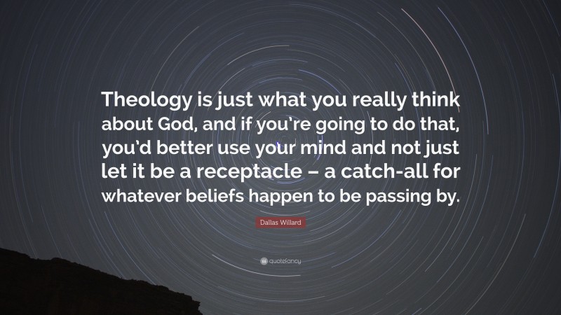 Dallas Willard Quote: “Theology is just what you really think about God, and if you’re going to do that, you’d better use your mind and not just let it be a receptacle – a catch-all for whatever beliefs happen to be passing by.”