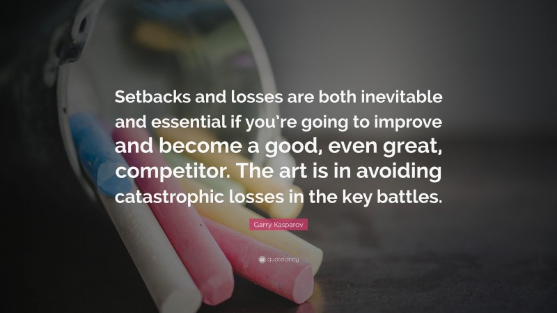 Garry Kasparov Quote: “Setbacks and losses are both inevitable and essential if you’re going to improve and become a good, even great, competitor. The art is in avoiding catastrophic losses in the key battles.”