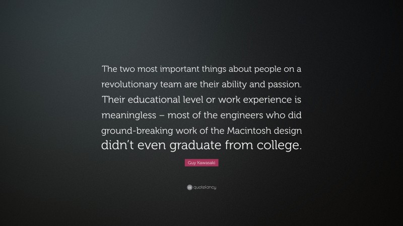 Guy Kawasaki Quote: “The two most important things about people on a revolutionary team are their ability and passion. Their educational level or work experience is meaningless – most of the engineers who did ground-breaking work of the Macintosh design didn’t even graduate from college.”