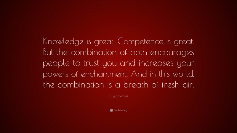 Guy Kawasaki Quote: “Knowledge is great. Competence is great. But the combination of both encourages people to trust you and increases your powers of enchantment. And in this world, the combination is a breath of fresh air.”