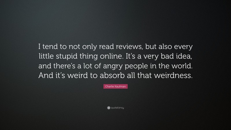 Charlie Kaufman Quote: “I tend to not only read reviews, but also every little stupid thing online. It’s a very bad idea, and there’s a lot of angry people in the world. And it’s weird to absorb all that weirdness.”