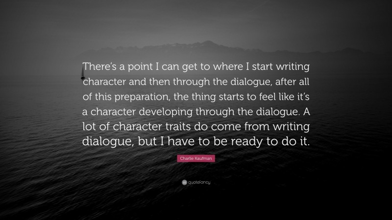 Charlie Kaufman Quote: “There’s a point I can get to where I start writing character and then through the dialogue, after all of this preparation, the thing starts to feel like it’s a character developing through the dialogue. A lot of character traits do come from writing dialogue, but I have to be ready to do it.”