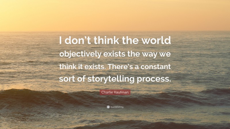 Charlie Kaufman Quote: “I don’t think the world objectively exists the way we think it exists. There’s a constant sort of storytelling process.”