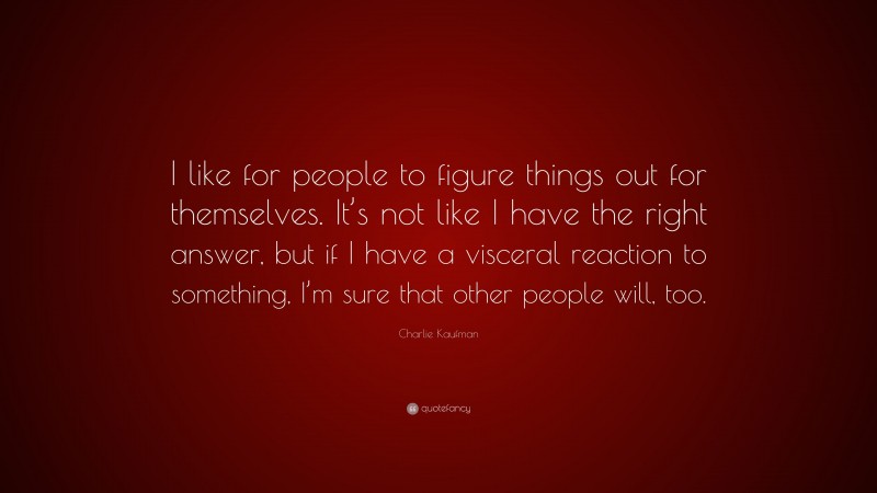 Charlie Kaufman Quote: “I like for people to figure things out for themselves. It’s not like I have the right answer, but if I have a visceral reaction to something, I’m sure that other people will, too.”