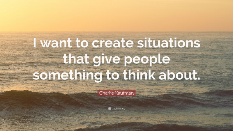 Charlie Kaufman Quote: “I want to create situations that give people something to think about.”