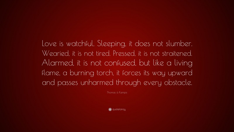 Thomas à Kempis Quote: “Love is watchful. Sleeping, it does not slumber. Wearied, it is not tired. Pressed, it is not straitened. Alarmed, it is not confused, but like a living flame, a burning torch, it forces its way upward and passes unharmed through every obstacle.”