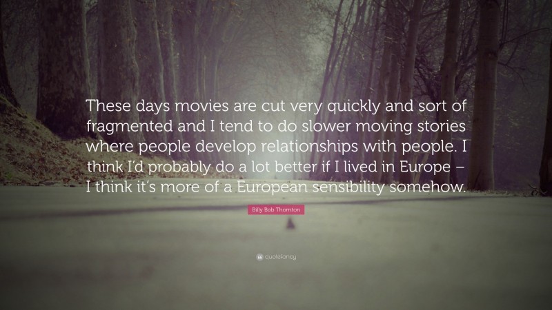 Billy Bob Thornton Quote: “These days movies are cut very quickly and sort of fragmented and I tend to do slower moving stories where people develop relationships with people. I think I’d probably do a lot better if I lived in Europe – I think it’s more of a European sensibility somehow.”