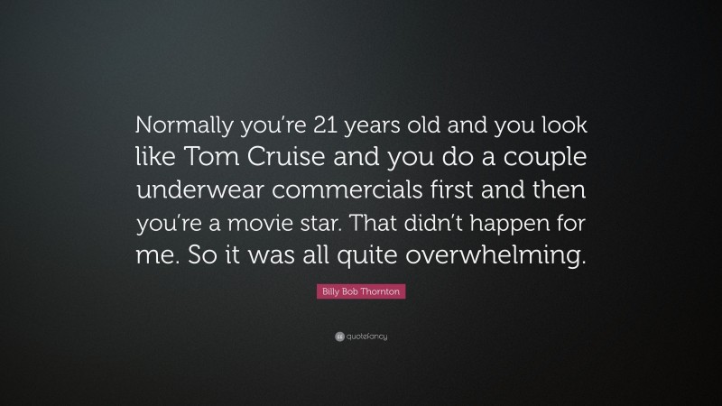 Billy Bob Thornton Quote: “Normally you’re 21 years old and you look like Tom Cruise and you do a couple underwear commercials first and then you’re a movie star. That didn’t happen for me. So it was all quite overwhelming.”