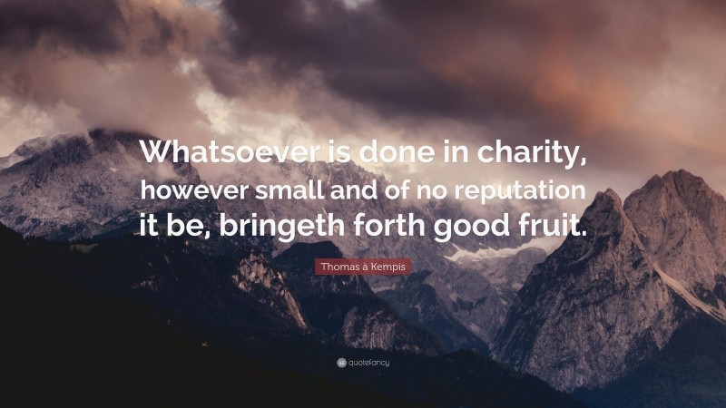Thomas à Kempis Quote: “Whatsoever is done in charity, however small and of no reputation it be, bringeth forth good fruit.”