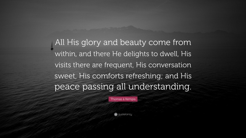 Thomas à Kempis Quote: “All His glory and beauty come from within, and there He delights to dwell, His visits there are frequent, His conversation sweet, His comforts refreshing; and His peace passing all understanding.”