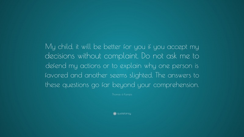 Thomas à Kempis Quote: “My child, it will be better for you if you accept my decisions without complaint. Do not ask me to defend my actions or to explain why one person is favored and another seems slighted. The answers to these questions go far beyond your comprehension.”