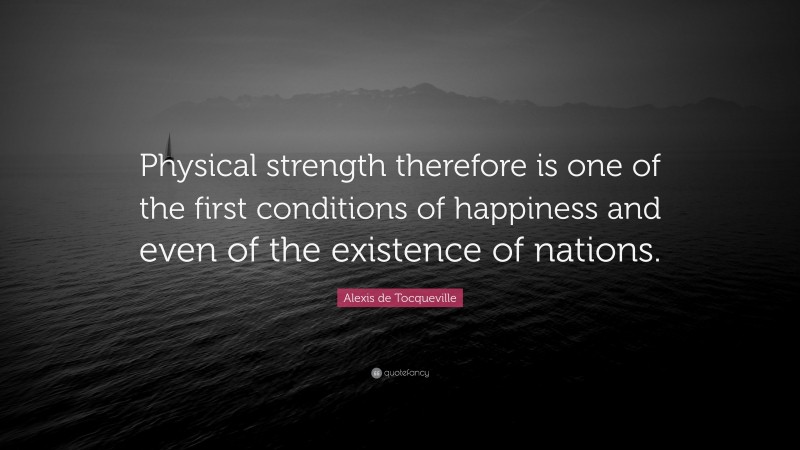 Alexis de Tocqueville Quote: “Physical strength therefore is one of the first conditions of happiness and even of the existence of nations.”