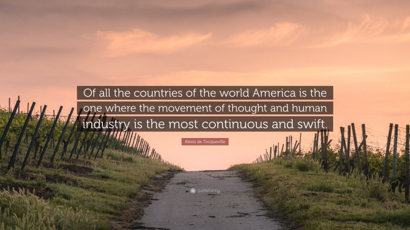 Alexis de Tocqueville Quote: “Of all the countries of the world America is the one where the movement of thought and human industry is the most continuous and swift.”