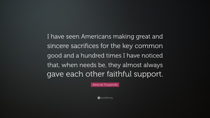 Alexis de Tocqueville Quote: “I have seen Americans making great and sincere sacrifices for the key common good and a hundred times I have noticed that, when needs be, they almost always gave each other faithful support.”