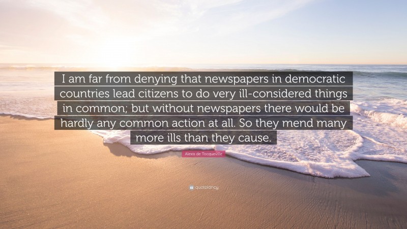 Alexis de Tocqueville Quote: “I am far from denying that newspapers in democratic countries lead citizens to do very ill-considered things in common; but without newspapers there would be hardly any common action at all. So they mend many more ills than they cause.”