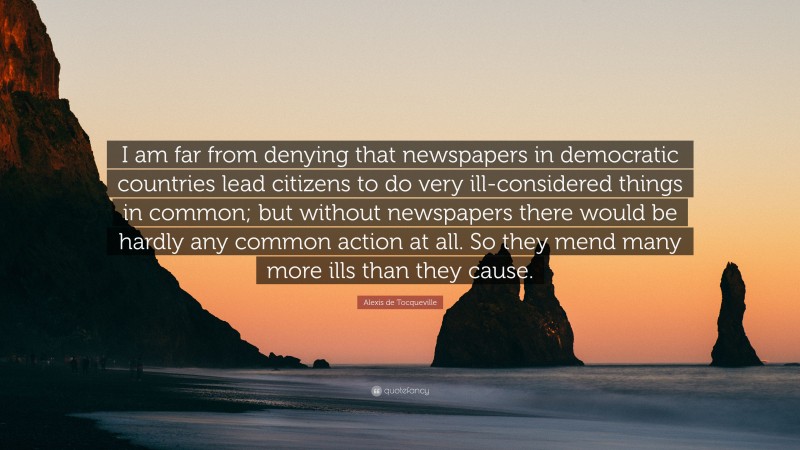 Alexis de Tocqueville Quote: “I am far from denying that newspapers in democratic countries lead citizens to do very ill-considered things in common; but without newspapers there would be hardly any common action at all. So they mend many more ills than they cause.”