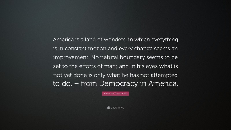 Alexis de Tocqueville Quote: “America is a land of wonders, in which everything is in constant motion and every change seems an improvement. No natural boundary seems to be set to the efforts of man; and in his eyes what is not yet done is only what he has not attempted to do. – from Democracy in America.”